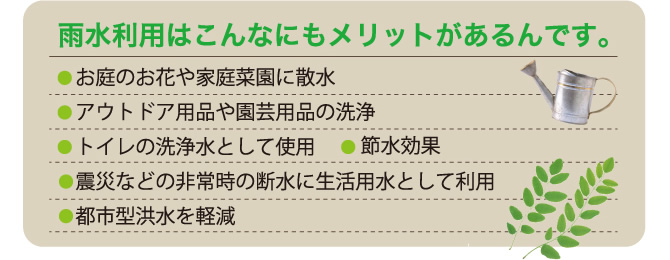 雨水利用はこんなにもメリットがあるんです。●お庭のお花や家庭菜園に散水●アウトドア用品や園芸用品の洗浄●トイレの洗浄水として使用●節水効果●震災などの非常時の断水に生活用水として利用●都市型洪水を軽減