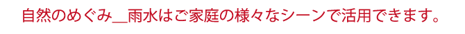 自然のめぐみ＿雨水はご家庭の様々なシーンで活用できます。