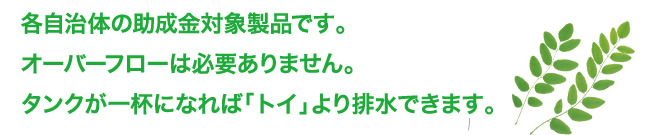 各自治体の助成金対象製品です。オーバーフローは必要ありません。タンクが一杯になれば「トイ」より排水できます。