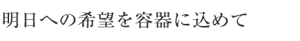 明日への希望を容器に込めて